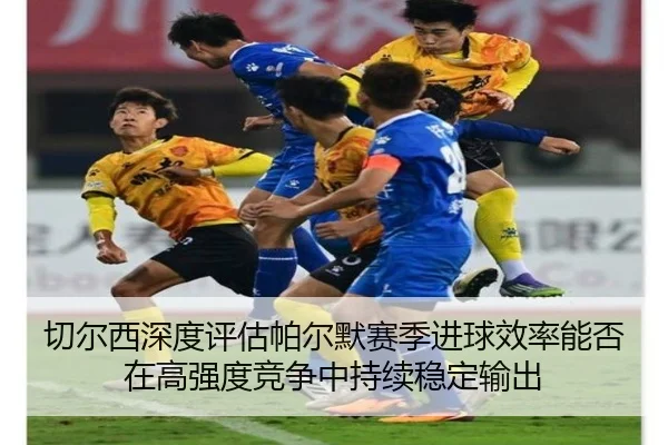 切尔西深度评估帕尔默赛季进球效率能否在高强度竞争中持续稳定输出