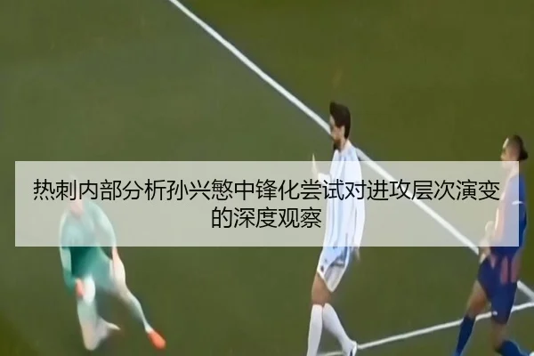 热刺内部分析孙兴慜中锋化尝试对进攻层次演变的深度观察